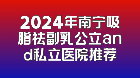 2024年南宁吸脂祛副乳公立and私立医院推荐