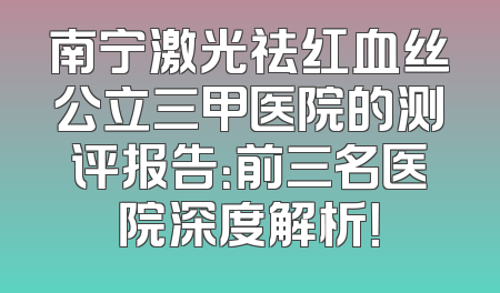 南宁激光祛红血丝公立三甲医院的测评报告：前三名医院深度解析！