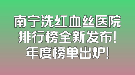 南宁洗红血丝医院排行榜全新发布！年度榜单出炉！