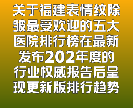 关于福建表情纹除皱最受欢迎的五大医院排行榜在最新发布202年度的行业权威报告后呈现更新版排行趋势