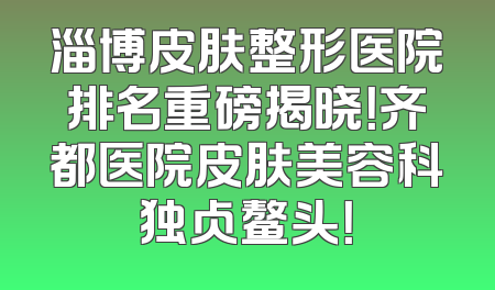 淄博皮肤整形医院排名重磅揭晓！齐都医院皮肤美容科独占鳌头！