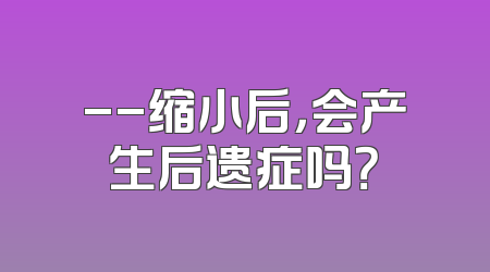 --缩小后，会产生后遗症吗？