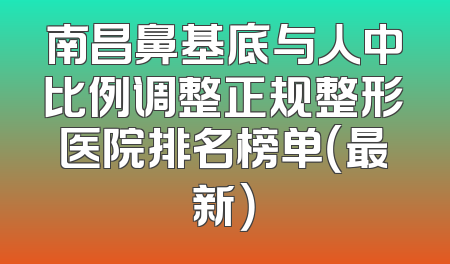 南昌鼻基底与人中比例调整正规整形医院排名榜单（最新）