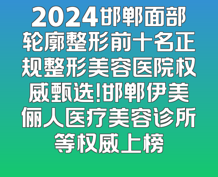 2024邯郸面部轮廓整形前十名正规整形美容医院权威甄选！邯郸伊美俪人医疗美容诊所等权威上榜
