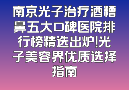 南京光子治疗酒糟鼻五大口碑医院排行榜精选出炉！光子美容界优质选择指南