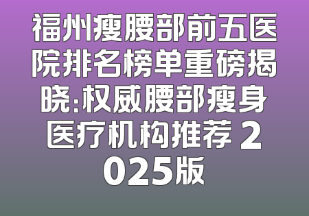 福州瘦腰部前五医院排名榜单重磅揭晓：权威腰部瘦身医疗机构推荐 2025版