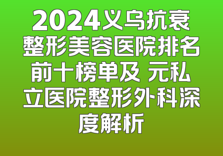 2024义乌抗衰整形美容医院排名前十榜单及復元私立医院整形外科深度解析