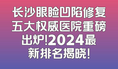 长沙眼睑凹陷修复五大权威医院重磅出炉！2024最新排名揭晓！