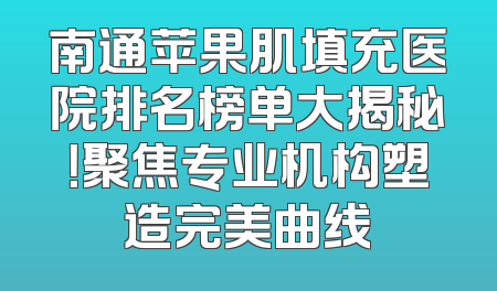 南通苹果肌填充医院排名榜单大揭秘！聚焦专业机构塑造完美曲线