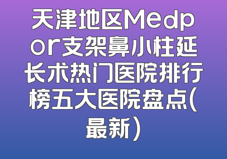 天津地区Medpor支架鼻小柱延长术热门医院排行榜五大医院盘点（最新）