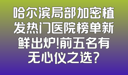 哈尔滨局部加密植发热门医院榜单新鲜出炉！前五名有无心仪之选？