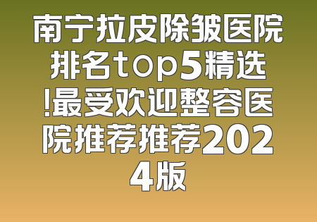 南宁拉皮除皱医院排名top5精选！最受欢迎整容医院推荐推荐2024版