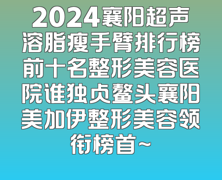 2024襄阳超声溶脂瘦手臂排行榜前十名整形美容医院谁独占鳌头襄阳美加伊整形美容领衔榜首~