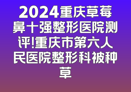 2024重庆草莓鼻十强整形医院测评！重庆市第六人民医院整形科被种草