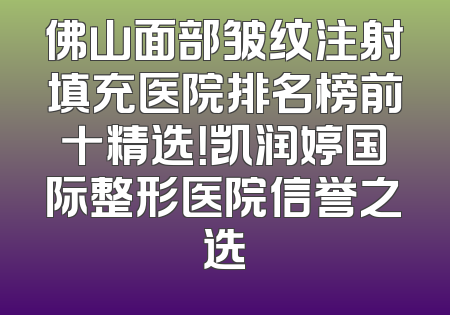 佛山面部皱纹注射填充医院排名榜前十精选！凯润婷国际整形医院信誉之选