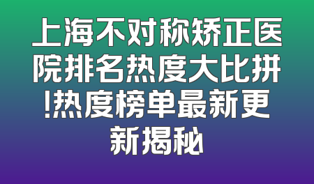 上海不对称矫正医院排名热度大比拼！热度榜单最新更新揭秘