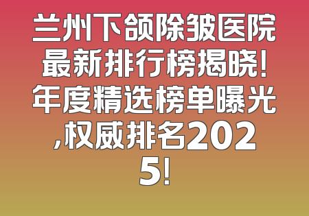 兰州下颌除皱医院最新排行榜揭晓！年度精选榜单曝光，权威排名2025！