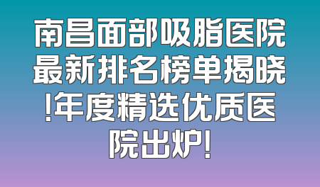 南昌面部吸脂医院最新排名榜单揭晓！年度精选优质医院出炉！
