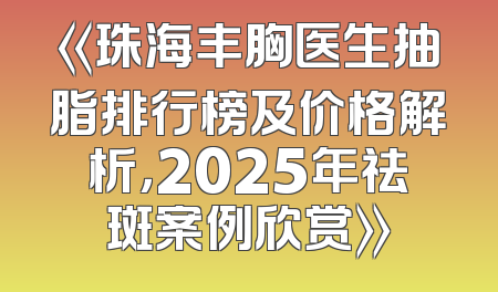 《珠海丰胸医生抽脂排行榜及价格解析，2025年祛斑案例欣赏》