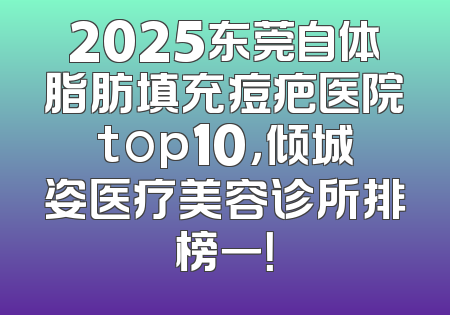 2025东莞自体脂肪填充痘疤医院top10，倾城姿医疗美容诊所排榜一！