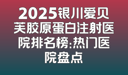 2025银川爱贝芙胶原蛋白注射医院排名榜：热门医院盘点