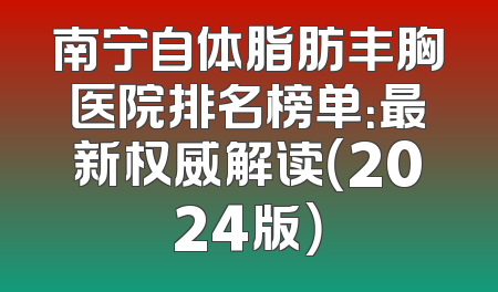 南宁自体脂肪丰胸医院排名榜单：最新权威解读（2024版）