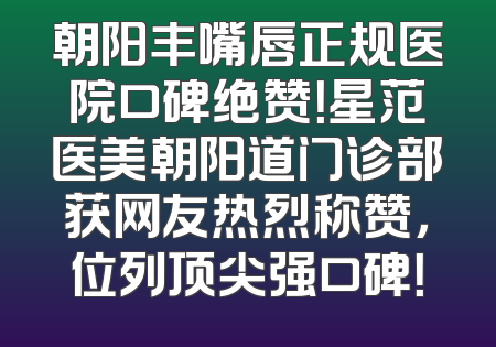 朝阳丰嘴唇正规医院口碑绝赞！星范医美朝阳道门诊部获网友热烈称赞，位列顶尖强口碑！