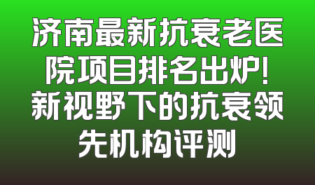 济南最新抗衰老医院项目排名出炉！新视野下的抗衰领先机构评测