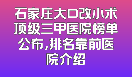 石家庄大口改小术顶级三甲医院榜单公布，排名靠前医院介绍