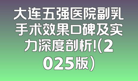 大连五强医院副乳手术效果口碑及实力深度剖析!（2025版）