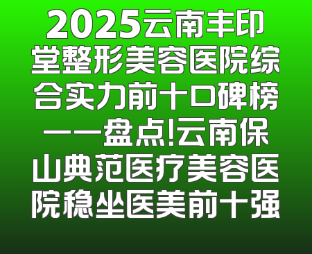 2025云南丰印堂整形美容医院综合实力前十口碑榜一一盘点！云南保山典范医疗美容医院稳坐医美前十强