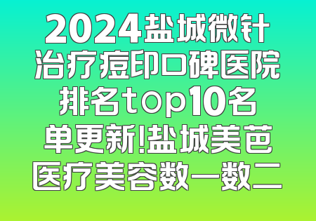 2024盐城微针治疗痘印口碑医院排名top10名单更新！盐城美芭医疗美容数一数二