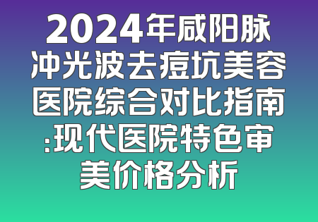 2024年咸阳脉冲光波去痘坑美容医院综合对比指南：现代医院特色审美价格分析