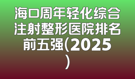 海口周年轻化综合注射整形医院排名前五强（2025）