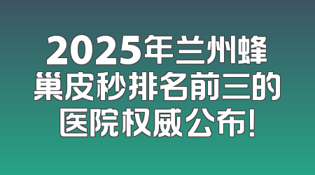 2025年兰州蜂巢皮秒排名前三的医院权威公布！