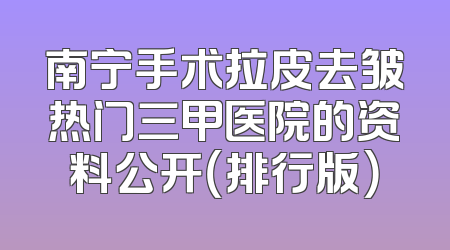 南宁手术拉皮去皱热门三甲医院的资料公开（排行版）