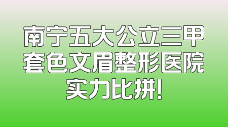 南宁五大公立三甲套色文眉整形医院实力比拼！