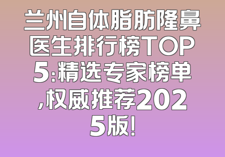兰州自体脂肪隆鼻医生排行榜TOP5：精选专家榜单，权威推荐2025版！