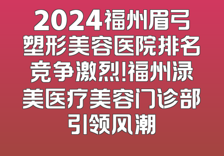 2024福州眉弓塑形美容医院排名竞争激烈！福州渌美医疗美容门诊部引领风潮