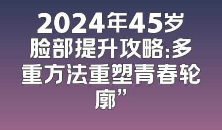 2024年45岁脸部提升攻略：多重方法重塑青春轮廓”