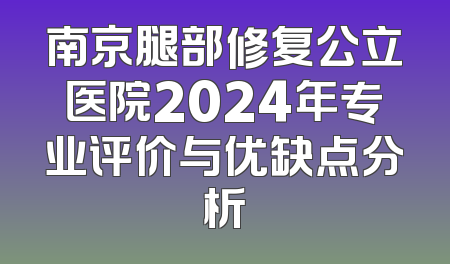 南京腿部修复公立医院2024年专业评价与优缺点分析