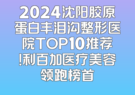 2024沈阳胶原蛋白丰泪沟整形医院TOP10推荐！利百加医疗美容领跑榜首