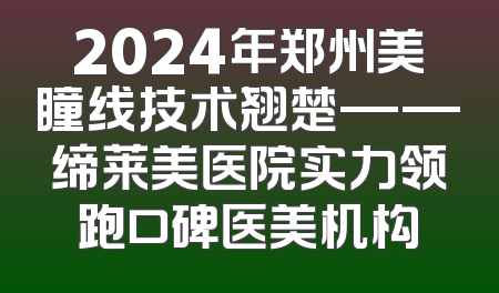 2024年郑州美瞳线技术翘楚——缔莱美医院实力领跑口碑医美机构