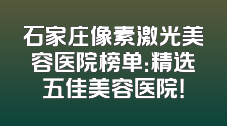 石家庄像素激光美容医院榜单：精选五佳美容医院！