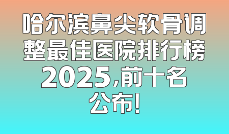 哈尔滨鼻尖软骨调整最佳医院排行榜2025，前十名公布！