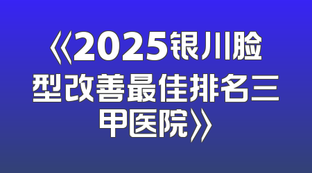 《2025银川脸型改善最佳排名三甲医院》