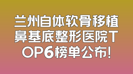 兰州自体软骨移植鼻基底整形医院TOP6榜单公布！