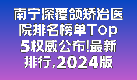 南宁深覆颌矫治医院排名榜单Top5权威公布！最新排行，2024版