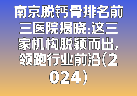 南京脱钙骨排名前三医院揭晓：这三家机构脱颖而出，领跑行业前沿（2024）