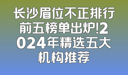 长沙眉位不正排行前五榜单出炉！2024年精选五大机构推荐